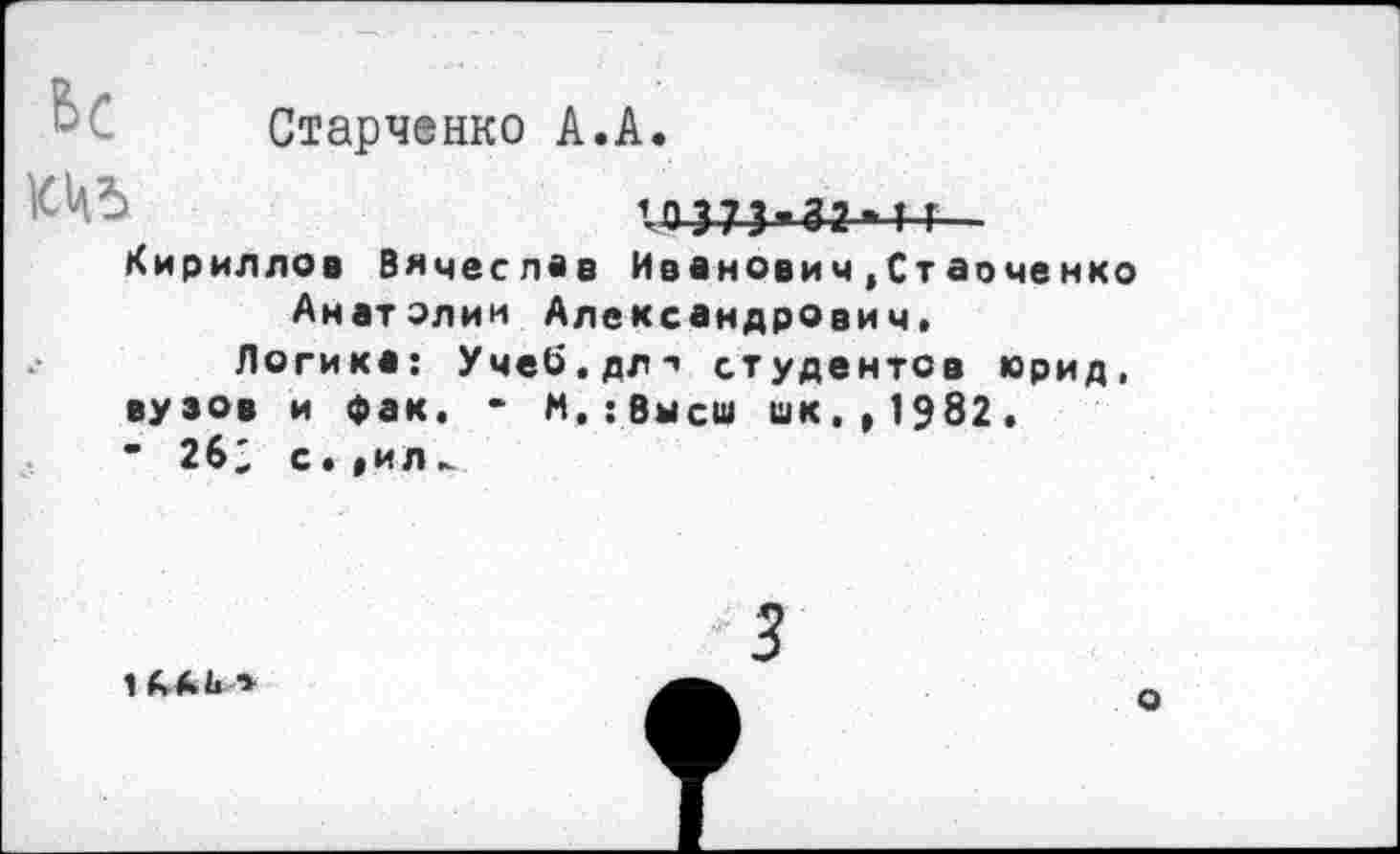 ﻿Старченко А.А.
10 373*32 > 4-4-
Кириллов Вячеслав Иванович,Стаоченко Анатолии Александрович»
Логика: Учеб.дл*’ студентов юрид, вузов и фак. - М.:Высш шк.,1982.
■ 26; с.»ил
1 (М*
о